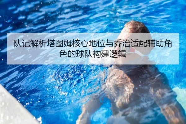 队记解析塔图姆核心地位与乔治适配辅助角色的球队构建逻辑 | HTH