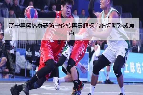 辽宁男篮热身赛防守轮转再暴露杨鸣临场调整成焦点 | HTH