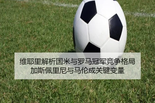 维耶里解析国米与罗马冠军竞争格局 加斯佩里尼与马伦成关键变量（HTH）